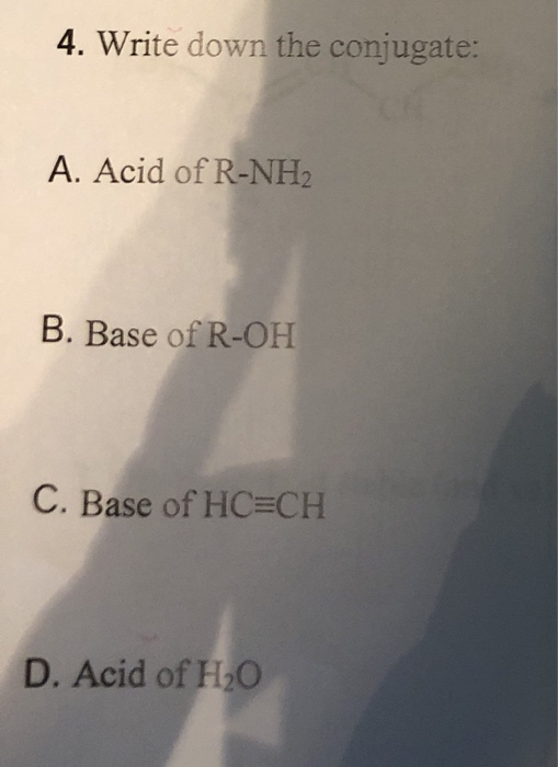 4. Write down the conjugate: A. Acid of R-NH2 B. Base of R-OH C. Base of HC=CH D. Acid of H20