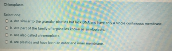 Chloroplasts Select one: a. Are similar to the granular plastids but lack DNA and have only a single continuous membrane. O b