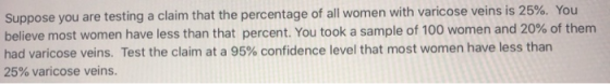 Suppose you are testing a claim that the percentage of all women with varicose veins is 25%. You believe most women have less