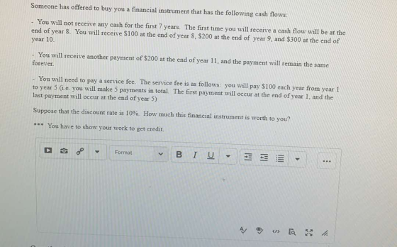 Someone has offered to buy you a financial instrument that has the following cash flows: - You will not receive any cash for the first 7 years. The first time you will receive a cash low will be at the year 10 end of year 8. You will receive $100 at the end of year 8, $200 at the end of year 9, and $300 at the end of - You will receive another payment of $200 at the end of year 11, and the payment will remain the same forever. - You will need to pay a service fee. The service fee is as follows: you will pay $100 each year from year1 to year 5 (i.e. you will make 5 payments in total. The first payment will occur at the end of year 1, and the last payment will occur at the end of year 5) Suppose that the discount rate is 10%. How much this financial instrument is worth to you? * You have to show your work to get credit. Format B I U