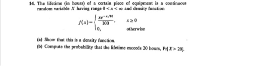14. The lifetime (in hours) of a certain piece of equipment is a continuous random variable X having range 0 x0 and density function xe s(x)-100 0, otherwise (a) Show that this is a density function (b) Compute the probability that the lifetime exceeds 20 hours, Prix> 20.