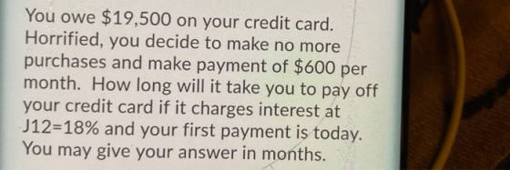 You owe $19,500 on your credit card. Horrified, you decide to make no more purchases and make payment of $600 per month. How