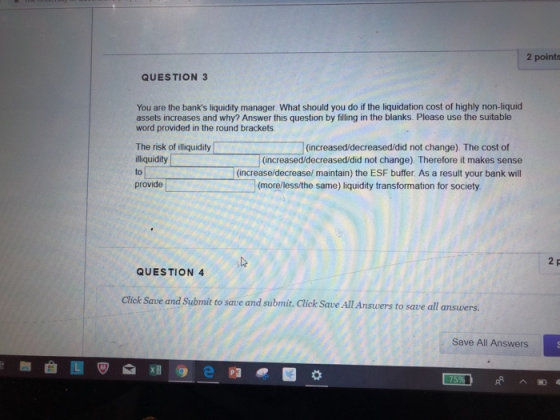 2 points QUESTION 3 You are the banks liquidity manager. What should you do if the liquidation cost of highly non-liquid assets increases and why? Answer this question by filling in the blanks. Please use the suitable word provided in the round brackets. The risk of illiquidity (increased/decreased/did not change) The cost of liquidity to (increased/decreased/did not change) Therefore it makes sense (increase/decrease/ maintain) the ESF buffer. As a result your bank will provide (more/less/the same) liquidity transformation for society 2 QUESTION 4 Click Save and Submit to save and submit, Click Save All Ansuers to save al Save All Answers