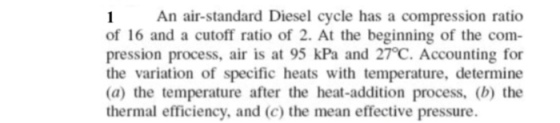 An air-standard Diesel cycle has a compression ratio of 16 and a cutoff ratio of 2. At the beginning of the com pression process, air is at 95 kPa and 27℃ Accounting for the variation of specific heats with temperature, determine (a) the temperature after the heat-addition process, (b) the thermal efficiency, and (c) the mean effective pressure