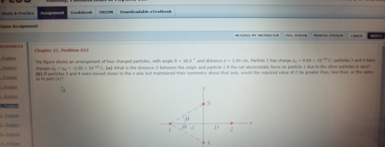 Stuady & Practice Gradebook ORION Downloadable eTextbook MESSAGE MY INSTRUCTOR FULL SCREEN PRINTER VERSION BACK NEXT RESOURCES Chapter 21, Problem 022 The figure shows an arrangement of four charged partides, with angle θ-38.0 and distance d-3.00 cm, partide 2 has charge q2·9 60 x 101, C: particles 3 and 4 have charges Q3-44--3.20 x 10-19 С. (a) What is the distance D between the origin and particle 2 if the net electrostatic force on partide 1 due to the other parties is zero, (b) If partidles 3 and 4 were moved closer to the x axis but maintained their symmetry about that axis, would the required value of D be greater than, less than, or the same as in part (a)? eatin