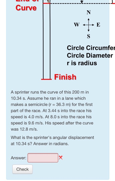 Curve Circle Circumfe Circle Diameter r is radius Finish A sprinter runs the curve of this 200 m in 10.34 s. Assume he ran in a lane which makes a semicircle (r 36.3 m) for the first part of the race. At 3.44 s into the race his speed is 4.0 m/s. At 8.0 s into the race his speed is 9.6 m/s. His speed after the curve was 12.8 m/s. What is the sprinters angular displacement at 10.34 s? Answer in radians. Answer: Check