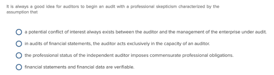 It is always a good idea for auditors to begin an audit with a professional skepticism characterized by the assumption that O a potential conflict of interest always exists between the auditor and the management of the enterprise under audit. O in audits of financial statements, the auditor acts exclusively in the capacity of an auditor O the professional status of the independent auditor imposes commensurate professional obligations. O financial statements and financial data are verifiable.