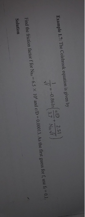 Example 1.7: The Colebrook equation is given by ED 2.51 Find the friction factor f for NR.-6.5 × 104 and E/D = 0.00013. As the first guess for f, use fo = 0.1. Solution