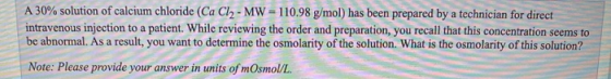 A 30% solution of calcium chloride (CaCl2 - MW = 110.98 g/mol) has been prepared by a technician for direct intravenous injec