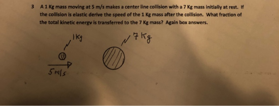 A1 Kg mass moving at 5 m/s makes a center line collision with a 7 Kg mass initially at rest. If 3 the collision is elastic de