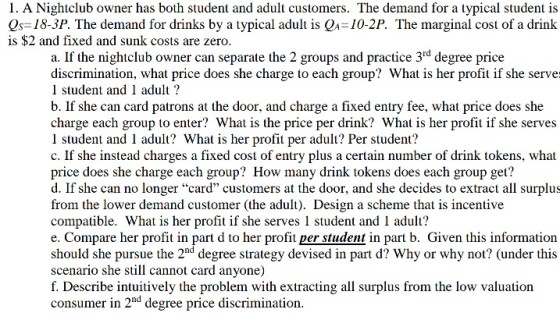 1. A Nightclub owner has both student and adult customers. The demand for a typical student is Is-18-3P. The demand for drinks by a typical adult is QA 10-2P. The marginal cost of a drink is $2 and fixed and sunk costs are zero a. If the nightclub owner can separate the 2 groups and practice 3rd degree price discrimination, what price does she charge to each group? What is her profit if she serve: l student and 1 adult? b. If she can card patrons at the door, and charge a fixed entry fee, what price does she charge each group to enter? What is the price per drink? What is her profit if she serves l student and 1 adult? What is her profit per adult? Per student? c. If she instead charges a fixed cost of entry plus a certain number of drink tokens, what price does she charge each group? How many drink tokens does each group get? d. If she can no longer card customers at the door, and she decides to extract all surplus from the lower demand customer (the adult). Design a scheme that is incentive compatible. What is her profit if she serves 1 student and 1 adult? e. Compare her profit in part d to her profit per student in part b. Given this information should she pursue the 2nd degree strategy devised in part d? Why or why not? (under this scenario she still cannot card anyone) f. Describe intuitively the problem with extracting all surplus from the low valuation consumer in 2nd degree price discrimination