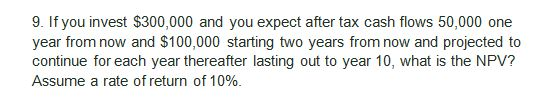 9. If you invest $300,000 and you expect after tax cash flows 50,000 one year from now and $100,000 starting two years from n