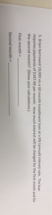 5. Brian borrowed 18,000 on a 60 month installment loan at a 6% (annual) interest rate. The loan requires payments of $347.99