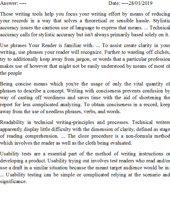 Answer: Date: ----28/01/2019 Those writingtools help vou focus your writing effort by means of reducing your records in a way that solves a theoretical or sensible hassle. Stylistic accuracy issues the cautious use of language to express that means.... Technical accuracy calls for stylistic accuracy but isnt always primarily based solely on it Use phrases Your Reader is familiar with. To assist create clarity in your writing, use phrases your reader will recognize. Further to warding off clichés try to additionally keep away from jargon, or words that a particular profession makes use of however that might not be easily understood by means of most of the people Being concise means which youre the usage of only the vital quantity of phrases to describe a concept. Writing with conciseness prevents confusion by way of casting off wordiness and saves time with the aid of shortening the report for less complicated analyzing. To obtain conciseness in a record, keep away from the use of needless phrases, verbs, and words Readability in technical writing-principles and processes. Technical writers apparently display little difficulty with the dimension of clarity, defined as stage of reading comprehension. The cloze procedure is a non-formula method which involves the reader as well as the cloth being evaluated. Usability tests are a essential part of the method of writing instructions or developing a product. Usability trying out involves test readers who read and/or use a draft in a similar situation because the meant target audience would be in Usability testing can be simple or complicated relying at the scenario and significance