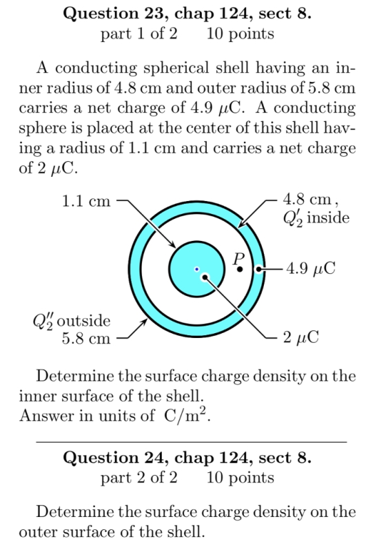 Question 23, chap 124, sect 8. part 1 of 210 points A conducting spherical shell having an in ner radius of 4.8 cm and outer radius of 5.8 cm carries a net charge of 4.9 μC. A conducting sphere is placed at the center of this shell hav- ing a radius of 1.1 cm and carries a net charge of 2 uC 1.1 cm 4.8 cm , inside 4.9 C Q%outside 5.8 cm Determine the surface charge density on the inner surface of the shell Answer in units of C/m2 Question 24, chap 124, sect 8. part 2 of 210 points Determine the surface charge density on the outer surface of the shell