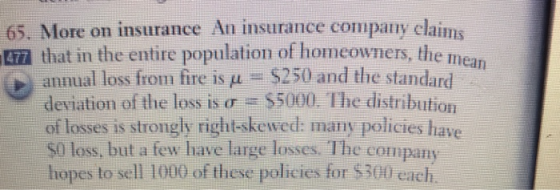 65. More on insurance An insurance company claims 7 that in the entire population of homeowners, the mea annual loss from fire is μ-5250 and the standard deviation of the loss is σ 5000, The distribution of fosses is strongly right-sken ed:用ant pdilcies have S0 loss, but a few have large losses. The company hopes to sell 1000 of these policies for $300 each