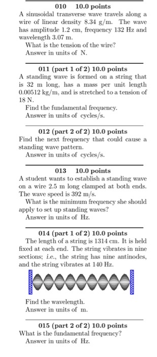 010 10.0 points A sinusoidal transverse wave travels along a wire of linear density 8.34 g/m. The wave has amplitude 1.2 cm, frequency 132 Hz and wavelength 3.07 m What is the tension of the wire? Answer in units of N 011 (part 1 of 2) 10.0 points A standing wave is formed on a string that is 32 m long, has a mass per unit length 0.00512 kg/m, and is stretched to a tension of 18 N Find the fundamental frequency Answer in units of cycles/s. 012 (part 2 of 2) 10.0 points Find the next frequency that could cause a standing wave pattern Answer in units of cycles/s. 013 10.0 points A student wants to establish a standing wave on a wire 2.5 m long clamped at both ends. The wave speed is 392 m/s. What is the minimum frequency she should apply to set up standing waves? Answer in units of Hz 014 (part 1 of 2) 10.0 points The length of a string is 1314 cm. It is held fixed at each end. The string vibrates in nine sections: i.e., the string has nine antinodes, and the string vibrates at 140 Hz Find the wavelength. Answer in units of m. 015 (part 2 of 2) 10.0 points What is the fundamental frequency? Answer in units of Hz.