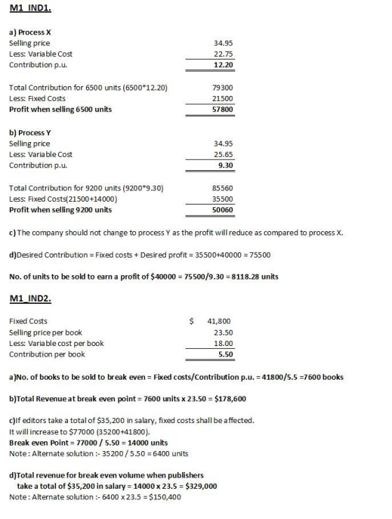 M1 IND1 a) Process X Selling price Less: Varia ble Cost Contribution p.u. 34.95 22.75 12.20 Total Contribution for 6500 units (6500 12.20) Less: Fixed Costs Profit when selling 6500 units 79300 21500 57800 b) Process Y Selling price Less: Varia ble Cost Contribution p.u. 34.95 25.65 9.30 Total Contribution for 9200 units (9200*9.30) Less: Fixed Costs(21500+14000) Profit when selling 9200 units 85560 35500 50060 c) The company should not change to process Y as the profit will reduce as compared to process X. d)Desired Contribution Fixed costs +Desired profit 35500+40000 75500 No. of units to be sold to earn a profit of $40000 75500/9.30 8118.28 units M1 IND2 Fixed Costs Selling price per book Less: Variable cost per book Contribution per book $41,800 23.50 18.00 5.50 a)No. of books to be sold to break even Fixed costs/Contribution p.u. 41800/5.5 7600 books b)Total Revenue at break even point 7600 units x 23.50 $178,600 c)lf editors take a total of $35,200 in salary, fixed costs shall be affected It will increase to $77000 (35200+41800). Break even Point 770005.50 14000 units Note: Alternate solution :-35200 / 5.50 = 6400 units d)Total revenue for brek even volume when publishers take a total of $35,200 in salary 14000 x 23.5 $329,000 Note: Alternate solution: 6400 x 23.5 $150,400