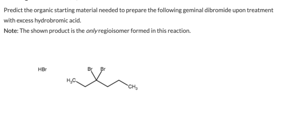 Predict the organic starting material needed to prepare the following geminal dibromide upon treatment with excess hydrobromi