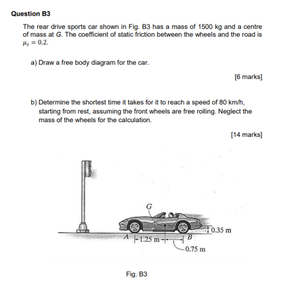 Question B3 The rear drive sports car shown in Fig. B3 has a mass of 1500 kg and a centre of mass at G. The coefficient of static friction between the wheels and the road is s0.2 a) Draw a free body diagram for the car. [6 marks b) Determine the shortest time it takes for it to reach a speed of 80 km/h, starting from rest, assuming the front wheels are free rolling. Neglect the mass of the wheels for the calculation. 14 marks] 0.35m 0.75 m Fig. B3