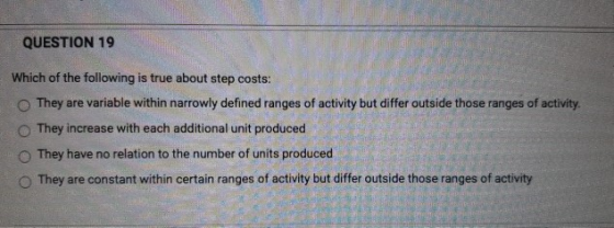 QUESTION 19 Which of the following is true about step costs: They are variable within narrowly defined ranges of activity but