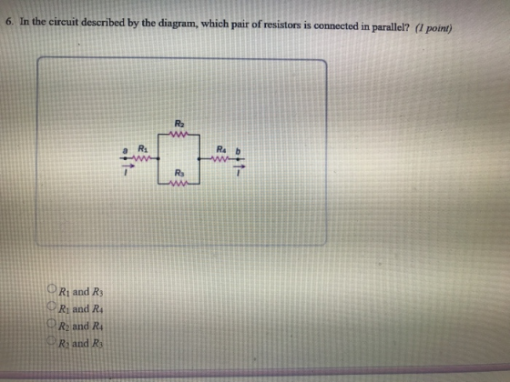 6. In the circuit described by the diagram, which pair of resistors is connected in parallel? (I point) R2 a R Rs b Rs O R1 and R3 Ri and R4 R2 and R and R PR and Rs