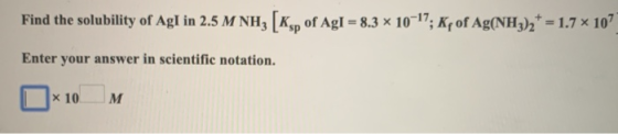 Find the solubility of Agl in 2.5 M NH3 (Ksp of Agl = 8.3 x 10-17; Kf of Ag(NH3)2+ = 1.7 x 107 Enter your answer in scientifi
