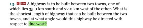 13 A highway is to be built between two to which lies 35.0 km south and 72.0 km west of the other. What is the shortest length of highway that can be built between the two towns, and at what angle would this highway be directed with respect to due west? wns, one of
