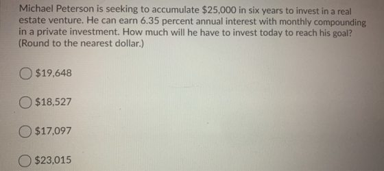 Michael Peterson is seeking to accumulate $25,000 in six years to invest in a real estate venture. He can earn 6.35 percent a