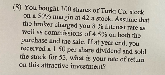 (8) You bought 100 shares of Turki Co. stock on a 50% margin at 42 a stock. Assume that the broker charged you 8 % interest r