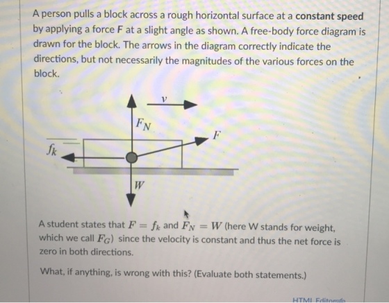 A person pulls a block across a rough horizontal surface at a constant speed by applying a force F at a slight angle as shown. A free-body force diagram is drawn for the block. The arrows in the diagram correctly indicate the directions, but not necessarily the magnitudes of the various forces on the block A student states that F fk and Fv W (here W stands for weight, which we call Fc) since the velocity is constant and thus the net force is zero in both directions. What, if anything, is wrong with this? (Evaluate both statements.) HTMI Fdit