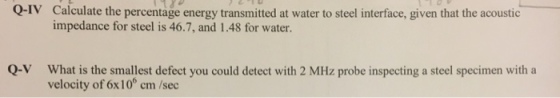 Q-IV Calculate the percentage energy transmitted at water to steel interface, given that the acoustic impedance for steel is 46.7, and 1.48 for water. Q-V What is the smallest defect you could detect with 2 MHz probe inspecting a steel specimen with a velocity of 6x10 cm /sec