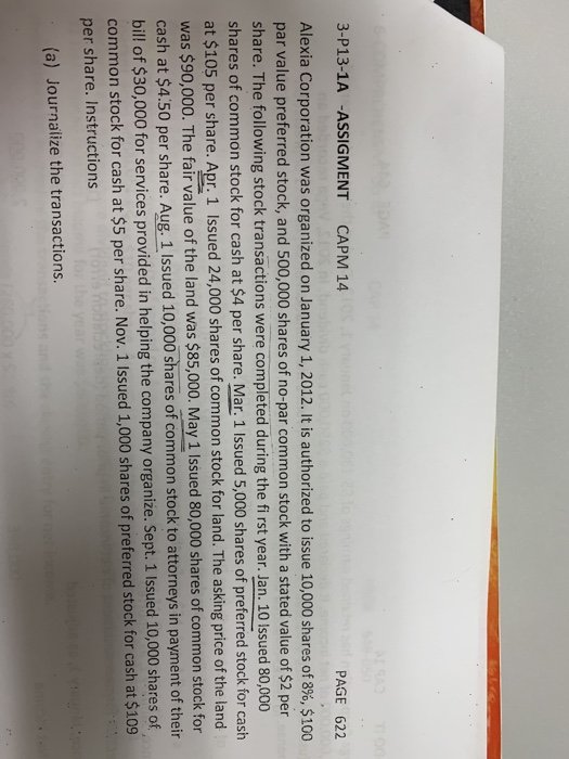 3-P13-1A -ASSIGMENT CAPM 14 PAGE 622 Alexia Corporation was organized on January 1, 2012. It is authorized to issue 10,000 shares of 8%, $100 par value preferred stock, and 500,000 shares of no-par common stock with a stated value of $2 per share. The following stock transactions were completed during the fi rst year. Jan. 10 Issued 80,000 shares of common stock for cash at $4 per share. Mar. 1 Issued 5,000 shares of preferred stock for cash at $105 per share. Apr. 1 Issued 24,000 shares of common stock for land. The asking price of the land was $90,000. The fair value of the land was $85,000. May 1 Issued 80,000 shares of common stock for cash at $4.50 per share. Aug, 1 Issued 10,000 shares of common stock to attorneys in payment of their ill of $30,000 for services provided in helping the company organize. Sept. 1 Issued 10,000 shares of common stock for cash at $5 per share. Nov. 1 Issued 1,000 shares of preferred stock for cash at $109 per share. Instructions (a) Journalize the transactions.