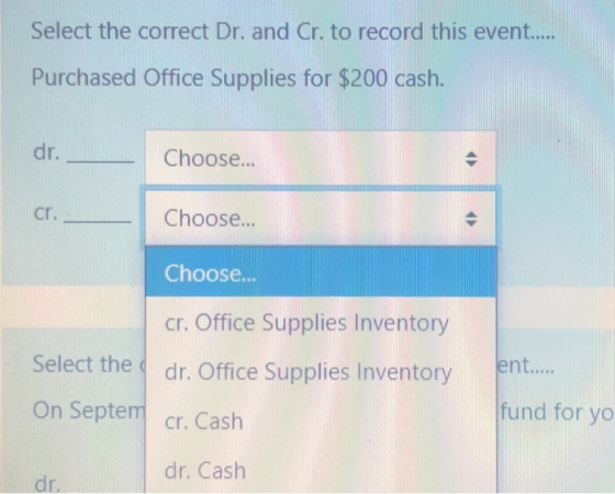 Select the correct Dr. and Cr. to record this event..... Purchased Office Supplies for $200 cash. dr. Choose... - cr. Choose.