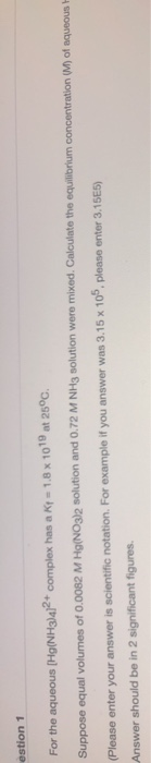 estion 1 For the aqueous (Hg(NH3)4]2+ complex has a Ky - 1,8 x 1019 at 25°C. Suppose equal volumes of 0.0082 M Hg(NO3)2 solut