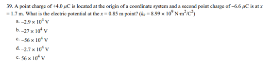 9. A point charge of +4.0 piC is located at the origin of a coordinate system and a second point charge of-6.6 uC is atx = 1.7 m. What is the electric potential at the x = 0.85 m point? (ke-8.99 x 109 N·m2/C2) a-2.9 × 104 V b. -27 x 10 v C.-56 x 104 v d. -2.7 x 104 v e. 56 x 104 v