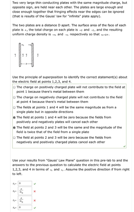 Two very large thin conducting plates with the same magnitude charge, but opposite sign, are held near each other. The plates are large enough and close enough together that fringing effects near the edges can be ignored (that is results of the Gauss law for infinite plate apply) The two plates are a distance D apart. The surface area of the face of each plate is A, the total charge on each plate is and -o, and the resulting uniform charge density iso and respectively so thatQ Use the principle of superposition to identify the correct statement(s) about the electric field at points 1,2,3, and 4 O The charge on positively charged plate will not contribute to the field at point 1 because theres metal between them O The charge on negatively charged plate will not contribute to the field at point 4 because theres metal between them The fields at points 1 and 4 will be the same magnitude as from a single plate but in opposite directions The field at points 1 and 4 will be zero because the fields from positively and negatively plates will cancel each other a The field at points 2 and 3 will be the same and the magnitude of the field is twice that of the field from a single plate O The field at points 2 and 3 will be zero because the fields from negatively and positively charged plates cancel each other Use your results from Gauss Law Plane question in this pre-lab to and the answers to the previous question to calculate the electric field at points 1,2,3, and 4 in terms of andAssume the positive direction if from right to left