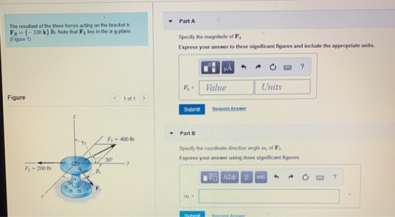 Part A The resultant of the three forces acting on the bracket is FR-(-330 k} lb Note that F3 lies in the z-y plane Figure 1) Specify the magnitude of F Express your answer to three significant figures and include the appropriate units. FValue Units Figure く 1of1 Submit Request Answer Part B Fs400 Ib Yi Specify the coordinate direction angle a of F Express your answer using three significant figures. 30 F2 200 lb Bi vec