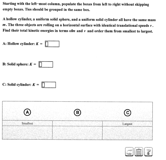 Starting with the left-most column, populate the boxes from left to right without skipping empty boxes. Ties should be grouped in the same box. A hollow cylinder, a uniform solid sphere, and a uniform solid cylinder all have the same mass m. The three objects are rolling on a horizontal surface with identical translational speeds v Find their total kinetic energies in terms ofrm and v and order them from smallest to largest. A: Hollow cylinder: K O B: Solid sphere: M C: Solid cylinder: K Smallest Largest