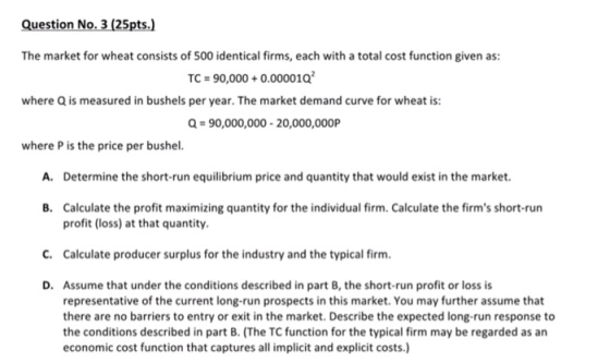 Question No. 3 (25pts.) The market for wheat consists of 500 identical firms, each with a total cost function given as: TC = 90,000 + 0.0000 1Q2 where Q is measured in bushels per year. The market demand curve for wheat is: Q = 90,000,000-20,000,OOOP where P is the price per bushel. A. Determine the short-run equilibrium price and quantity that would exist in the market. Calculate the profit maximizing quantity for the individual firm. Calculate the firms short-run profit (loss) at that quantity. B. C. Calculate producer surplus for the industry and the typical firm D. Assume that under the conditions described in part B, the short-run profit or loss is representative of the current long-run prospects in this market. You may further assume that there are no barriers to entry or exit in the market. Describe the expected long-run response to the conditions described in part B. (The TC function for the typical firm may be regarded as an economic cost function that captures all implicit and explicit costs.)