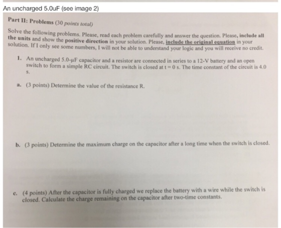 An uncharged 5.0uF (see image 2) Part II: Problems (30 points total) olve the following problems. Please, read each problem carefully and answer the question. Please, include all the units and show the positive soluti Soldtion. I I only see some numbers, I will not be able to understand your logic and you will receive no credit. direction in your solution. Please, include the original equation in your 1. An uncharged 5.0-uF capacitor and a resistor are connected in series to a 12-V battery and an open switch to form a simple RC circuit. The switch is closed at t = 0 s. The time constant of the circuit is 4.0 S. a. (3 points) Determine the value of the resistance R. b. (3 points) Determine the maximum charge on the capacitor after a long time when the switch is closed. (4 points) After the capacitor is fully charged we replace the battery with a wire while the switch is closed. Calculate the charge remaining on the capacitor after two-time constants. e