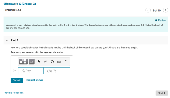 Homework 02 (Chapter 02) Problem 2.54 く) 90f 10 〉 Review You are at a train station, standing next to the train at the front of the first car. The train starts moving with constant acceleration, and 4.0 s later the back of the first car passes you. PartA How long does it take after the train starts moving until the back of the seventh car passes you? All cars are the same length. Express your answer with the appropriate units tal Value Units Submit Request Answer Provide Feedback Next>