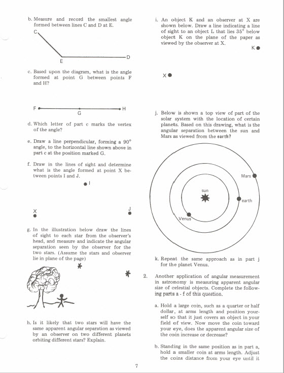 b. Measure and record the smallest angle i. An object K and an observer at X are formed between lines C and D at E. shown below. Draw a line indicating a line of sight to an object L that lies 35° below object K on the plane of the paper as viewed by the observer at X. c. Based upon the diagram, what is the angle formed at point G between points F and H? j. Below is shown a top view of part of the solar system with the location of certain planets. Based on this drawing, what is the angular separation between the sun and Mars as viewed from the earth? d. Which letter of part c marks the vertex of the angle? e. Draw a line perpendicular, forming a 90 angle, to the horizontal line shown above in part c at the position marked G t. Draw in the lines of sight and determine what is the angle formed at point X be- tween points I and J Mars earth Venus g. In the illustration below draw the lines of sight to each star from the observers head, and measure and indicate the angular separation seen by the observer for the two stars. (Assume the stars and observer lie in plane of the page) k. Repeat the same approach as in part for the planet Venus. 2 Another application of angular measurement in astronomy is measuring apparent angular size of celestial objects. Complete the follow- ing parts a fof this question. a, Hold a large coin, such as a quarter or half dollar, at arms length and position your- self so that it just covers an object in your field of view. Now move the coin toward your eye, does the apparent angular size of h. Is t likely that two stars will have the same apparent angular separation as viewed by an observer on two different planets orbiting different stars? Explain. the coin inerease or decrease? b. Standing in the same position as in part a, hold a smaller coin at arms length. Adjust the coins distance from your eye i il