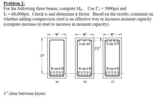 Problem 2: For the following three beams, compute Ma. Use fc 5000psi and f-60.000ps. Check Et and determine ф factor. Based on the results, comment on whether adding compression steel is an effective way to increase moment capacity (compare increase in steel to increase in moment capacity) お Зед #9 4 ea #11 25 31 ea #10 10ea #10 10ea #10 a) b) c) 1 clear between layers
