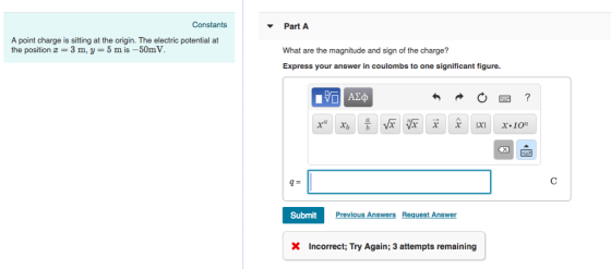 Constants Part A A point charge is sitting at the origin. The electric potential at the position a 3 m, y- 5 m is-50mV. What are the magnitude and sign of the charge? Express your answer in coulombs to one significant figure. Submit Previous AnswersRequest Answer X Incorrect; Try Again; 3 attempts remaining