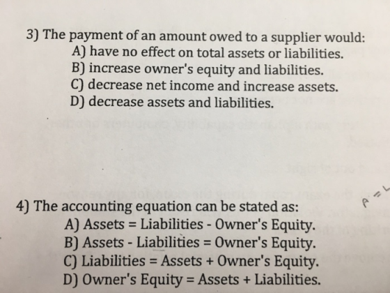 3) The payment of an amount owed to a supplier would: A) have no effect on total assets or liabilities. B) increase owners equity and liabilities. C) decrease net income and increase assets. D) decrease assets and liabilities. 4) The accounting equation can be stated as: A) Assets Liabilities - Owners Equity B) Assets - Liabilities Owners Equity. C) Liabilities Assets+ Owners Equity. D) Owners Equity Assets+ Liabilities.