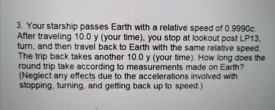 3. Your starship passes Earth with a relative speed of 0.9990c. After traveling 10.0 y (your time), you stop at lookout post