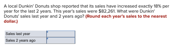 A local Dunkin Donuts shop reported that its sales have increased exactly 18% per year for the last 2 years. This years sal