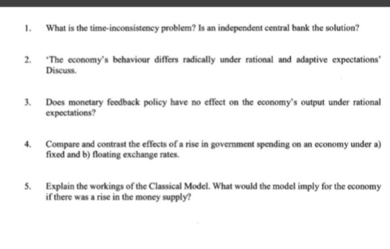 What is the time-inconsistency problem? Is an independent central bank the solution? The economys behaviour differs radically under rational and adaptive expectations Discuss 2. 3. Does monetary feedback policy have no effect on the economys output under rational expectations? Compare and contrast the effects of a rise in government spending on an economy under a) fixed and b) floating exchange rates. 5. Explain the workings of the Classical Model. What would the model imply for the economy if there was a rise in the money supply