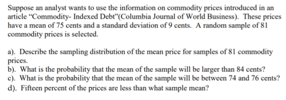 Suppose an analyst wants to use the information on commodity prices introduced in an article Commodity- Indexed Debt(Columbia Journal of World Business). These prices have a mean of 75 cents and a standard deviation of 9 cents. A random sample of 81 commodity prices is selected. ar Describe price for samples of 81 commodity b). What is the probability that the mean of the sample wl be larger than 84 cents? c). What is the probability that the mean of the sample will be between 74 and 76 cents? d). Fifteen percent of the prices are less than what sample mean? the sampling distribution of the mean